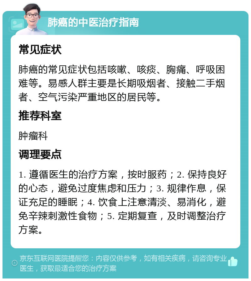 肺癌的中医治疗指南 常见症状 肺癌的常见症状包括咳嗽、咳痰、胸痛、呼吸困难等。易感人群主要是长期吸烟者、接触二手烟者、空气污染严重地区的居民等。 推荐科室 肿瘤科 调理要点 1. 遵循医生的治疗方案，按时服药；2. 保持良好的心态，避免过度焦虑和压力；3. 规律作息，保证充足的睡眠；4. 饮食上注意清淡、易消化，避免辛辣刺激性食物；5. 定期复查，及时调整治疗方案。