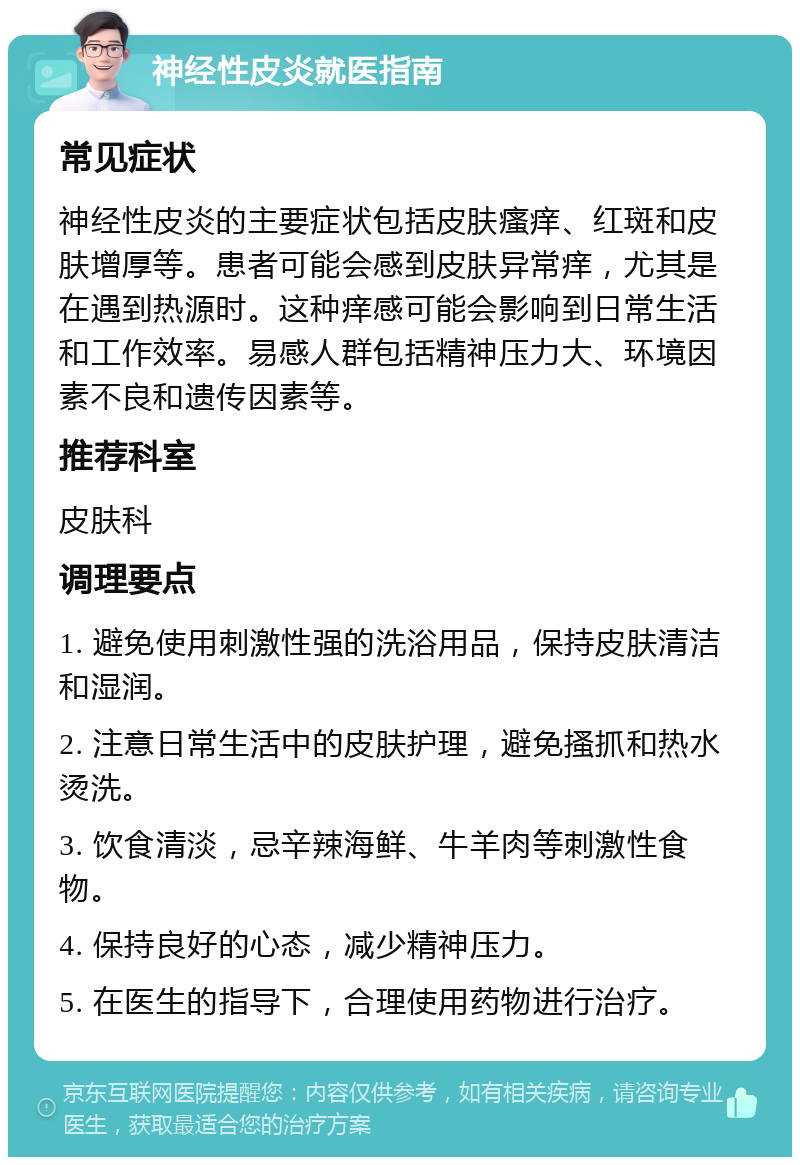 神经性皮炎就医指南 常见症状 神经性皮炎的主要症状包括皮肤瘙痒、红斑和皮肤增厚等。患者可能会感到皮肤异常痒，尤其是在遇到热源时。这种痒感可能会影响到日常生活和工作效率。易感人群包括精神压力大、环境因素不良和遗传因素等。 推荐科室 皮肤科 调理要点 1. 避免使用刺激性强的洗浴用品，保持皮肤清洁和湿润。 2. 注意日常生活中的皮肤护理，避免搔抓和热水烫洗。 3. 饮食清淡，忌辛辣海鲜、牛羊肉等刺激性食物。 4. 保持良好的心态，减少精神压力。 5. 在医生的指导下，合理使用药物进行治疗。