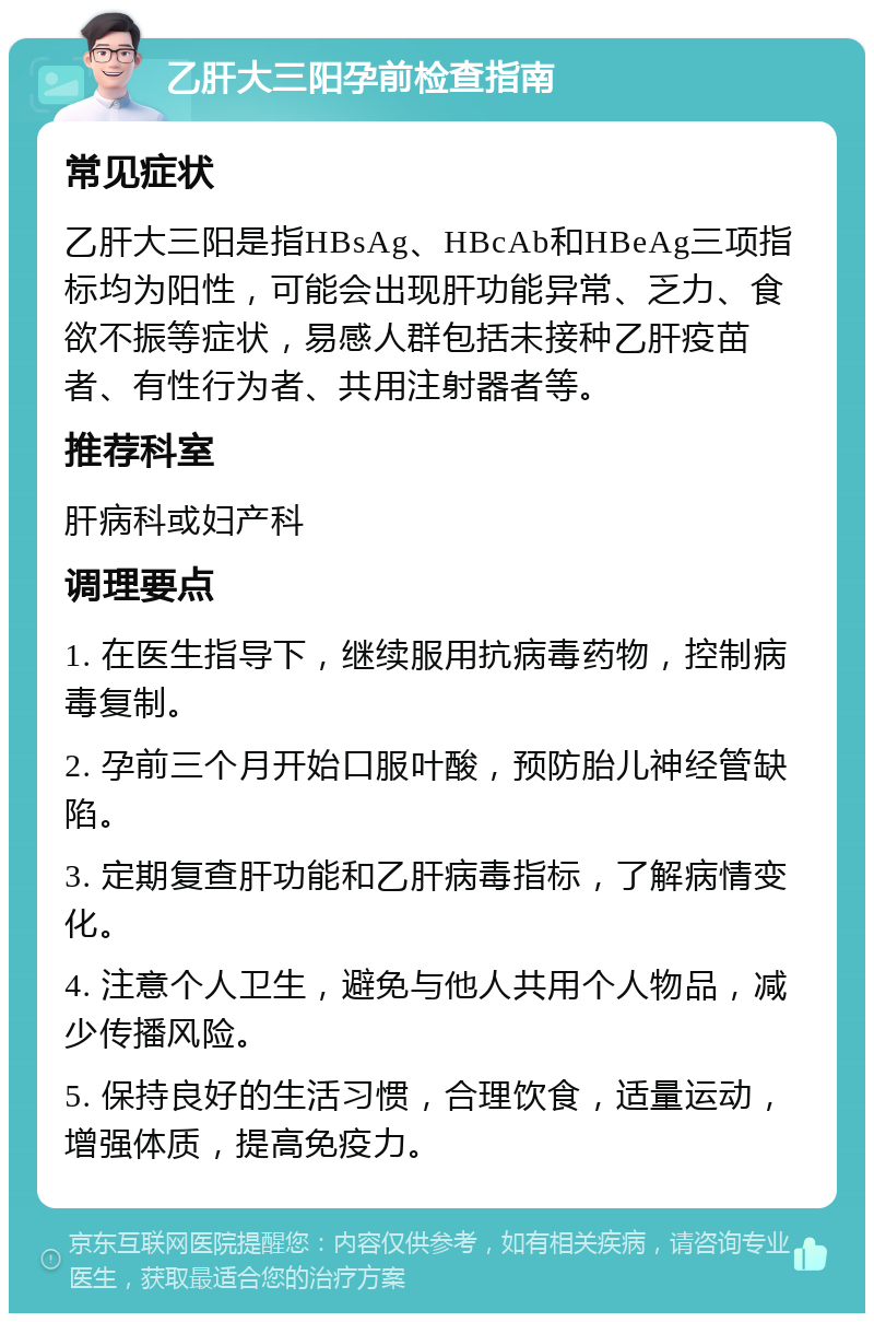 乙肝大三阳孕前检查指南 常见症状 乙肝大三阳是指HBsAg、HBcAb和HBeAg三项指标均为阳性，可能会出现肝功能异常、乏力、食欲不振等症状，易感人群包括未接种乙肝疫苗者、有性行为者、共用注射器者等。 推荐科室 肝病科或妇产科 调理要点 1. 在医生指导下，继续服用抗病毒药物，控制病毒复制。 2. 孕前三个月开始口服叶酸，预防胎儿神经管缺陷。 3. 定期复查肝功能和乙肝病毒指标，了解病情变化。 4. 注意个人卫生，避免与他人共用个人物品，减少传播风险。 5. 保持良好的生活习惯，合理饮食，适量运动，增强体质，提高免疫力。