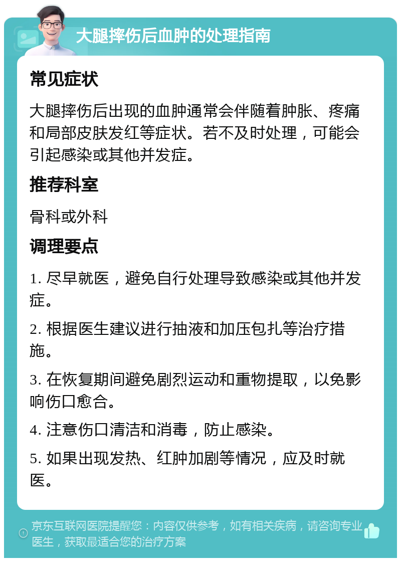 大腿摔伤后血肿的处理指南 常见症状 大腿摔伤后出现的血肿通常会伴随着肿胀、疼痛和局部皮肤发红等症状。若不及时处理，可能会引起感染或其他并发症。 推荐科室 骨科或外科 调理要点 1. 尽早就医，避免自行处理导致感染或其他并发症。 2. 根据医生建议进行抽液和加压包扎等治疗措施。 3. 在恢复期间避免剧烈运动和重物提取，以免影响伤口愈合。 4. 注意伤口清洁和消毒，防止感染。 5. 如果出现发热、红肿加剧等情况，应及时就医。