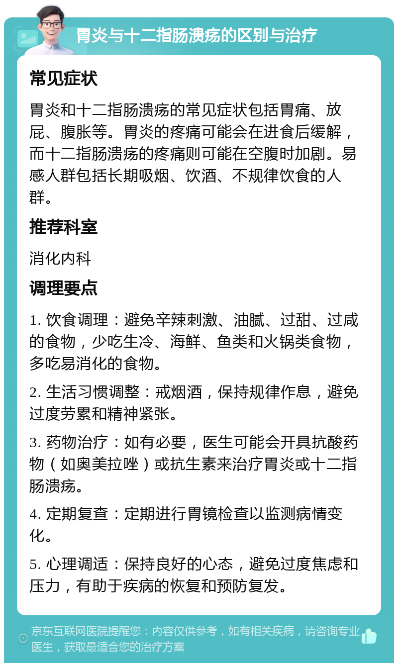 胃炎与十二指肠溃疡的区别与治疗 常见症状 胃炎和十二指肠溃疡的常见症状包括胃痛、放屁、腹胀等。胃炎的疼痛可能会在进食后缓解，而十二指肠溃疡的疼痛则可能在空腹时加剧。易感人群包括长期吸烟、饮酒、不规律饮食的人群。 推荐科室 消化内科 调理要点 1. 饮食调理：避免辛辣刺激、油腻、过甜、过咸的食物，少吃生冷、海鲜、鱼类和火锅类食物，多吃易消化的食物。 2. 生活习惯调整：戒烟酒，保持规律作息，避免过度劳累和精神紧张。 3. 药物治疗：如有必要，医生可能会开具抗酸药物（如奥美拉唑）或抗生素来治疗胃炎或十二指肠溃疡。 4. 定期复查：定期进行胃镜检查以监测病情变化。 5. 心理调适：保持良好的心态，避免过度焦虑和压力，有助于疾病的恢复和预防复发。