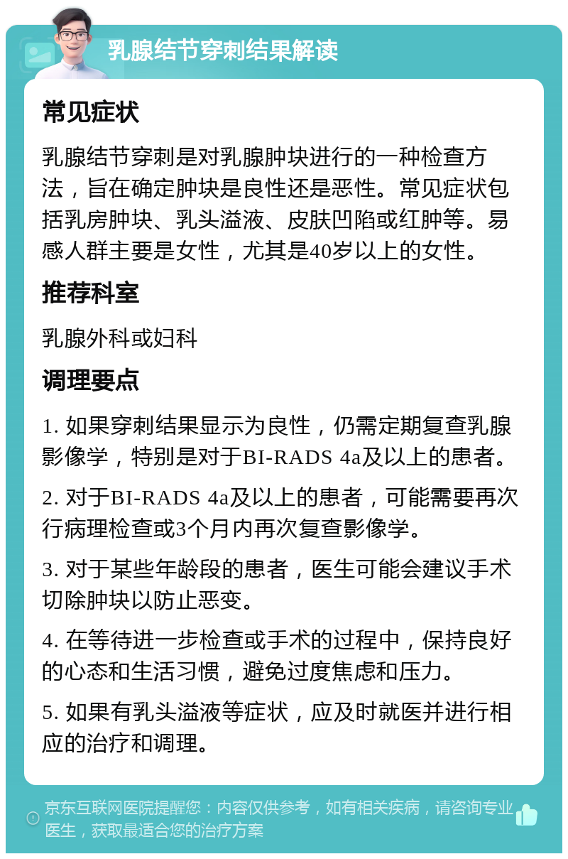 乳腺结节穿刺结果解读 常见症状 乳腺结节穿刺是对乳腺肿块进行的一种检查方法，旨在确定肿块是良性还是恶性。常见症状包括乳房肿块、乳头溢液、皮肤凹陷或红肿等。易感人群主要是女性，尤其是40岁以上的女性。 推荐科室 乳腺外科或妇科 调理要点 1. 如果穿刺结果显示为良性，仍需定期复查乳腺影像学，特别是对于BI-RADS 4a及以上的患者。 2. 对于BI-RADS 4a及以上的患者，可能需要再次行病理检查或3个月内再次复查影像学。 3. 对于某些年龄段的患者，医生可能会建议手术切除肿块以防止恶变。 4. 在等待进一步检查或手术的过程中，保持良好的心态和生活习惯，避免过度焦虑和压力。 5. 如果有乳头溢液等症状，应及时就医并进行相应的治疗和调理。