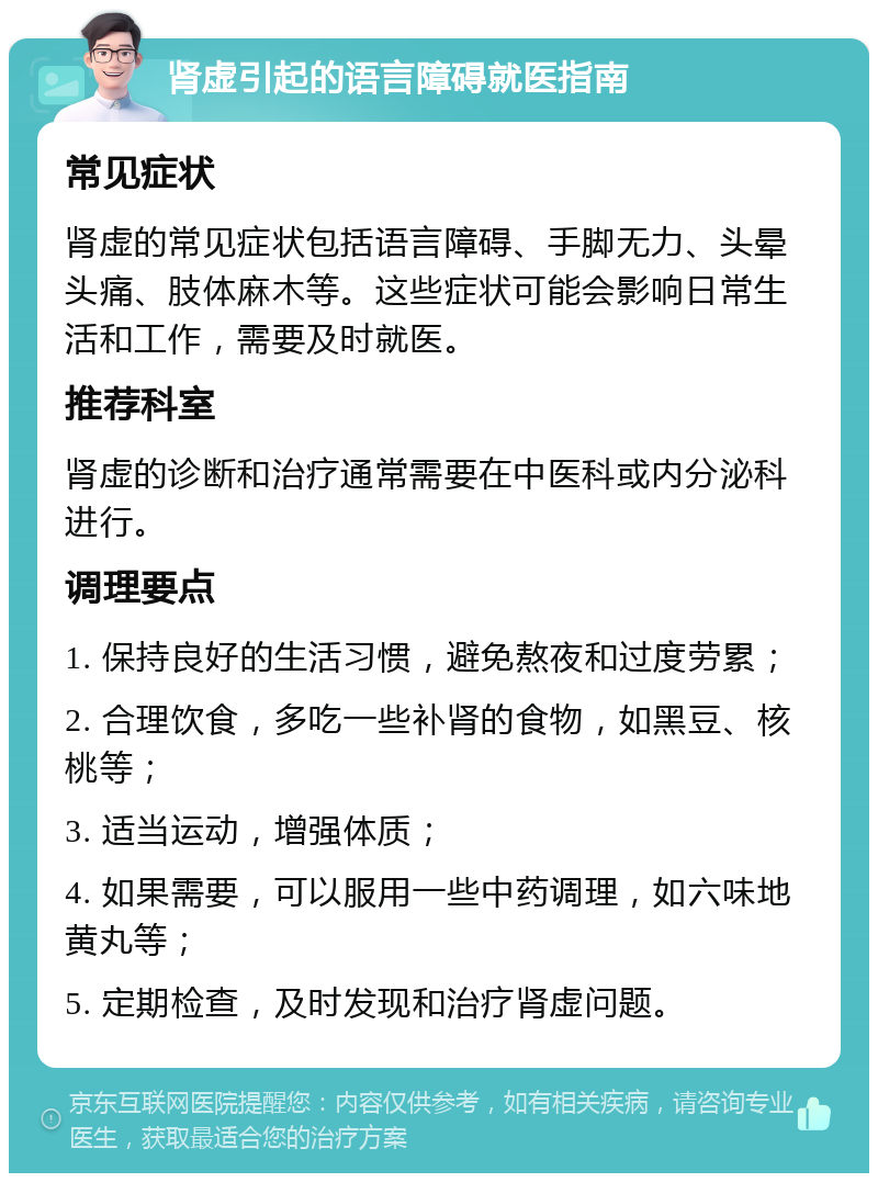 肾虚引起的语言障碍就医指南 常见症状 肾虚的常见症状包括语言障碍、手脚无力、头晕头痛、肢体麻木等。这些症状可能会影响日常生活和工作，需要及时就医。 推荐科室 肾虚的诊断和治疗通常需要在中医科或内分泌科进行。 调理要点 1. 保持良好的生活习惯，避免熬夜和过度劳累； 2. 合理饮食，多吃一些补肾的食物，如黑豆、核桃等； 3. 适当运动，增强体质； 4. 如果需要，可以服用一些中药调理，如六味地黄丸等； 5. 定期检查，及时发现和治疗肾虚问题。