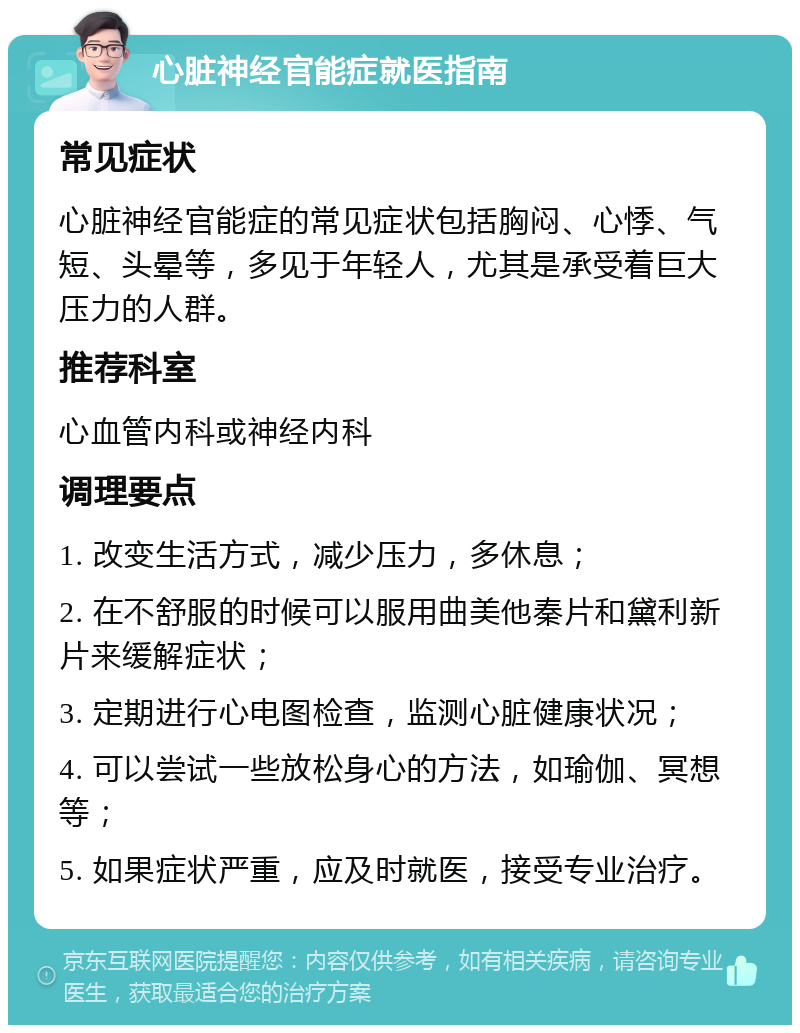 心脏神经官能症就医指南 常见症状 心脏神经官能症的常见症状包括胸闷、心悸、气短、头晕等，多见于年轻人，尤其是承受着巨大压力的人群。 推荐科室 心血管内科或神经内科 调理要点 1. 改变生活方式，减少压力，多休息； 2. 在不舒服的时候可以服用曲美他秦片和黛利新片来缓解症状； 3. 定期进行心电图检查，监测心脏健康状况； 4. 可以尝试一些放松身心的方法，如瑜伽、冥想等； 5. 如果症状严重，应及时就医，接受专业治疗。