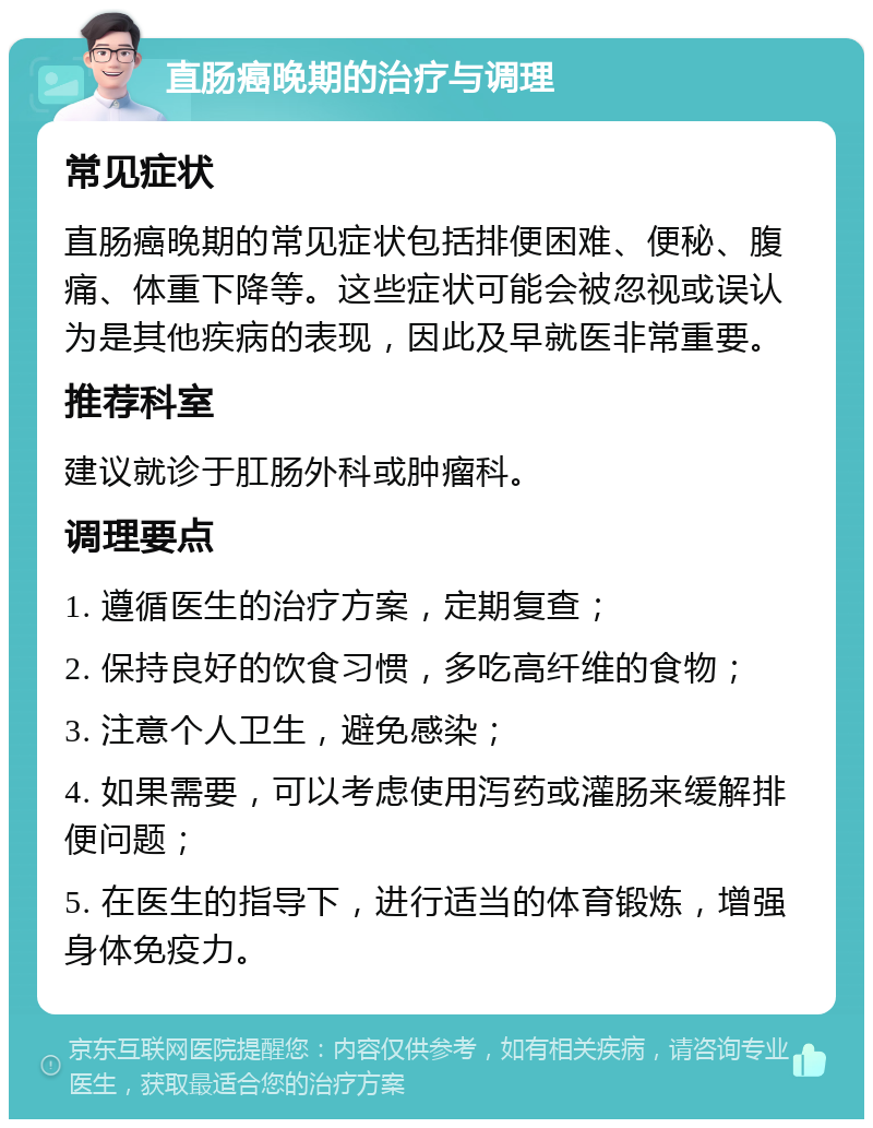 直肠癌晚期的治疗与调理 常见症状 直肠癌晚期的常见症状包括排便困难、便秘、腹痛、体重下降等。这些症状可能会被忽视或误认为是其他疾病的表现，因此及早就医非常重要。 推荐科室 建议就诊于肛肠外科或肿瘤科。 调理要点 1. 遵循医生的治疗方案，定期复查； 2. 保持良好的饮食习惯，多吃高纤维的食物； 3. 注意个人卫生，避免感染； 4. 如果需要，可以考虑使用泻药或灌肠来缓解排便问题； 5. 在医生的指导下，进行适当的体育锻炼，增强身体免疫力。