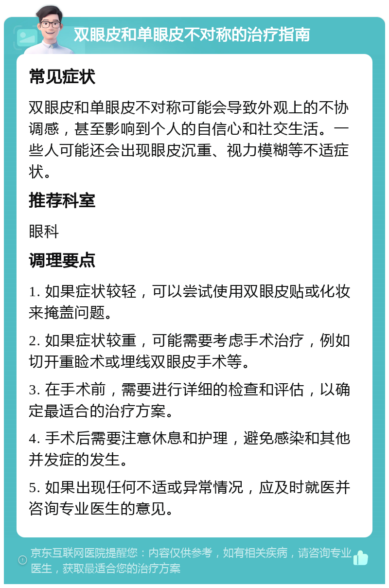 双眼皮和单眼皮不对称的治疗指南 常见症状 双眼皮和单眼皮不对称可能会导致外观上的不协调感，甚至影响到个人的自信心和社交生活。一些人可能还会出现眼皮沉重、视力模糊等不适症状。 推荐科室 眼科 调理要点 1. 如果症状较轻，可以尝试使用双眼皮贴或化妆来掩盖问题。 2. 如果症状较重，可能需要考虑手术治疗，例如切开重睑术或埋线双眼皮手术等。 3. 在手术前，需要进行详细的检查和评估，以确定最适合的治疗方案。 4. 手术后需要注意休息和护理，避免感染和其他并发症的发生。 5. 如果出现任何不适或异常情况，应及时就医并咨询专业医生的意见。