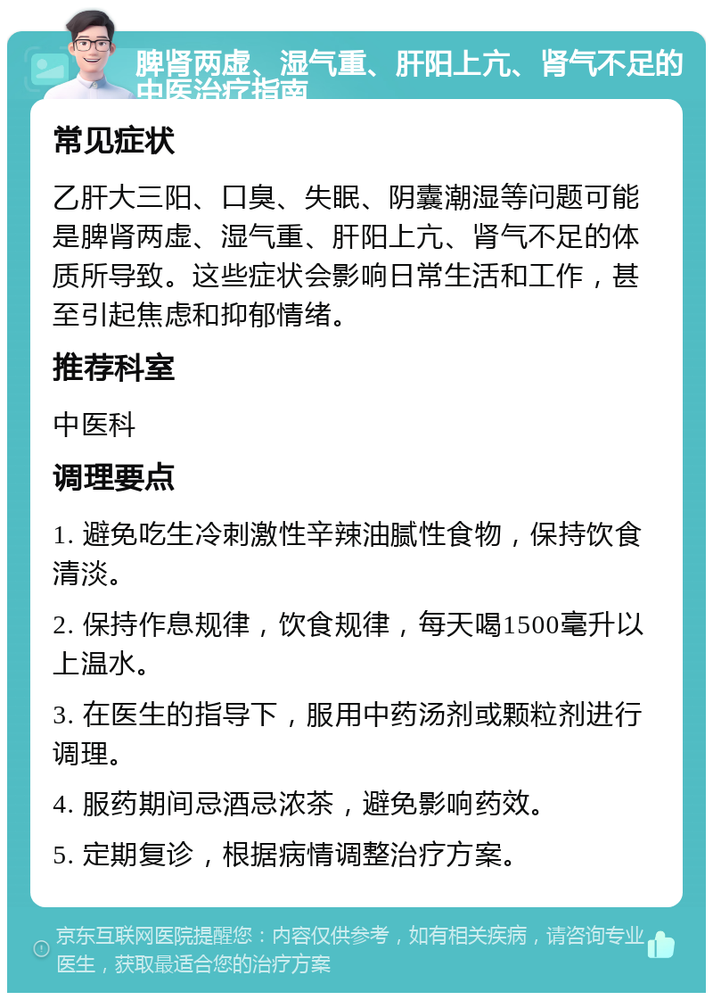 脾肾两虚、湿气重、肝阳上亢、肾气不足的中医治疗指南 常见症状 乙肝大三阳、口臭、失眠、阴囊潮湿等问题可能是脾肾两虚、湿气重、肝阳上亢、肾气不足的体质所导致。这些症状会影响日常生活和工作，甚至引起焦虑和抑郁情绪。 推荐科室 中医科 调理要点 1. 避免吃生冷刺激性辛辣油腻性食物，保持饮食清淡。 2. 保持作息规律，饮食规律，每天喝1500毫升以上温水。 3. 在医生的指导下，服用中药汤剂或颗粒剂进行调理。 4. 服药期间忌酒忌浓茶，避免影响药效。 5. 定期复诊，根据病情调整治疗方案。