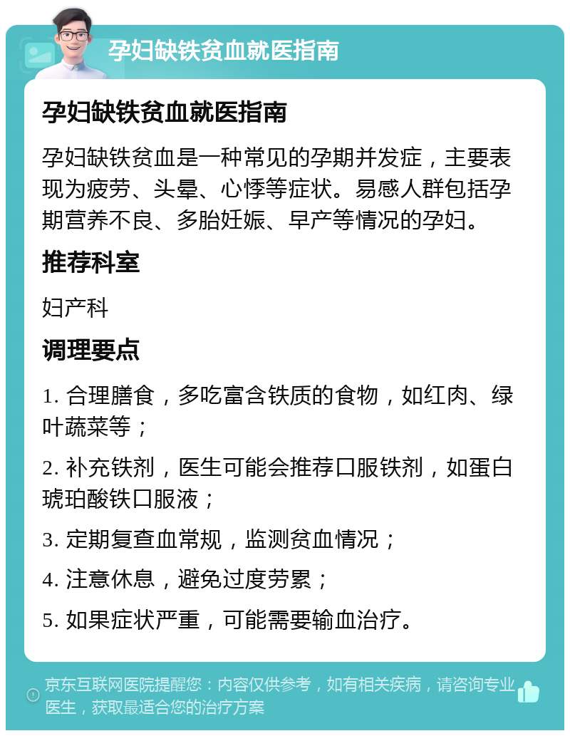 孕妇缺铁贫血就医指南 孕妇缺铁贫血就医指南 孕妇缺铁贫血是一种常见的孕期并发症，主要表现为疲劳、头晕、心悸等症状。易感人群包括孕期营养不良、多胎妊娠、早产等情况的孕妇。 推荐科室 妇产科 调理要点 1. 合理膳食，多吃富含铁质的食物，如红肉、绿叶蔬菜等； 2. 补充铁剂，医生可能会推荐口服铁剂，如蛋白琥珀酸铁口服液； 3. 定期复查血常规，监测贫血情况； 4. 注意休息，避免过度劳累； 5. 如果症状严重，可能需要输血治疗。