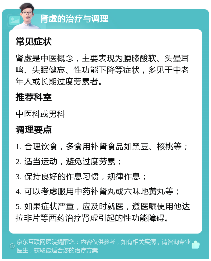 肾虚的治疗与调理 常见症状 肾虚是中医概念，主要表现为腰膝酸软、头晕耳鸣、失眠健忘、性功能下降等症状，多见于中老年人或长期过度劳累者。 推荐科室 中医科或男科 调理要点 1. 合理饮食，多食用补肾食品如黑豆、核桃等； 2. 适当运动，避免过度劳累； 3. 保持良好的作息习惯，规律作息； 4. 可以考虑服用中药补肾丸或六味地黄丸等； 5. 如果症状严重，应及时就医，遵医嘱使用他达拉非片等西药治疗肾虚引起的性功能障碍。