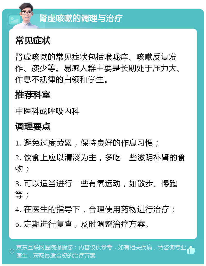 肾虚咳嗽的调理与治疗 常见症状 肾虚咳嗽的常见症状包括喉咙痒、咳嗽反复发作、痰少等。易感人群主要是长期处于压力大、作息不规律的白领和学生。 推荐科室 中医科或呼吸内科 调理要点 1. 避免过度劳累，保持良好的作息习惯； 2. 饮食上应以清淡为主，多吃一些滋阴补肾的食物； 3. 可以适当进行一些有氧运动，如散步、慢跑等； 4. 在医生的指导下，合理使用药物进行治疗； 5. 定期进行复查，及时调整治疗方案。