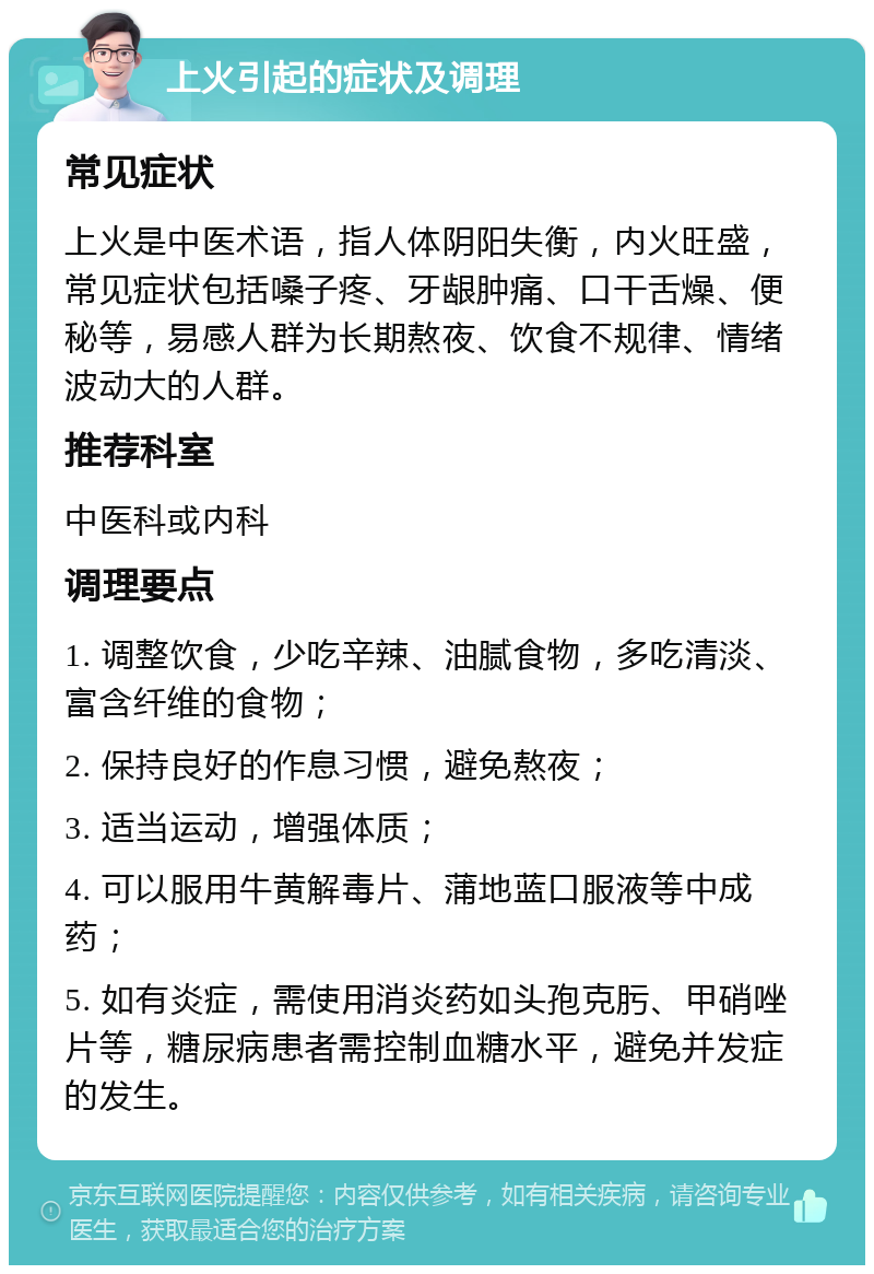 上火引起的症状及调理 常见症状 上火是中医术语，指人体阴阳失衡，内火旺盛，常见症状包括嗓子疼、牙龈肿痛、口干舌燥、便秘等，易感人群为长期熬夜、饮食不规律、情绪波动大的人群。 推荐科室 中医科或内科 调理要点 1. 调整饮食，少吃辛辣、油腻食物，多吃清淡、富含纤维的食物； 2. 保持良好的作息习惯，避免熬夜； 3. 适当运动，增强体质； 4. 可以服用牛黄解毒片、蒲地蓝口服液等中成药； 5. 如有炎症，需使用消炎药如头孢克肟、甲硝唑片等，糖尿病患者需控制血糖水平，避免并发症的发生。