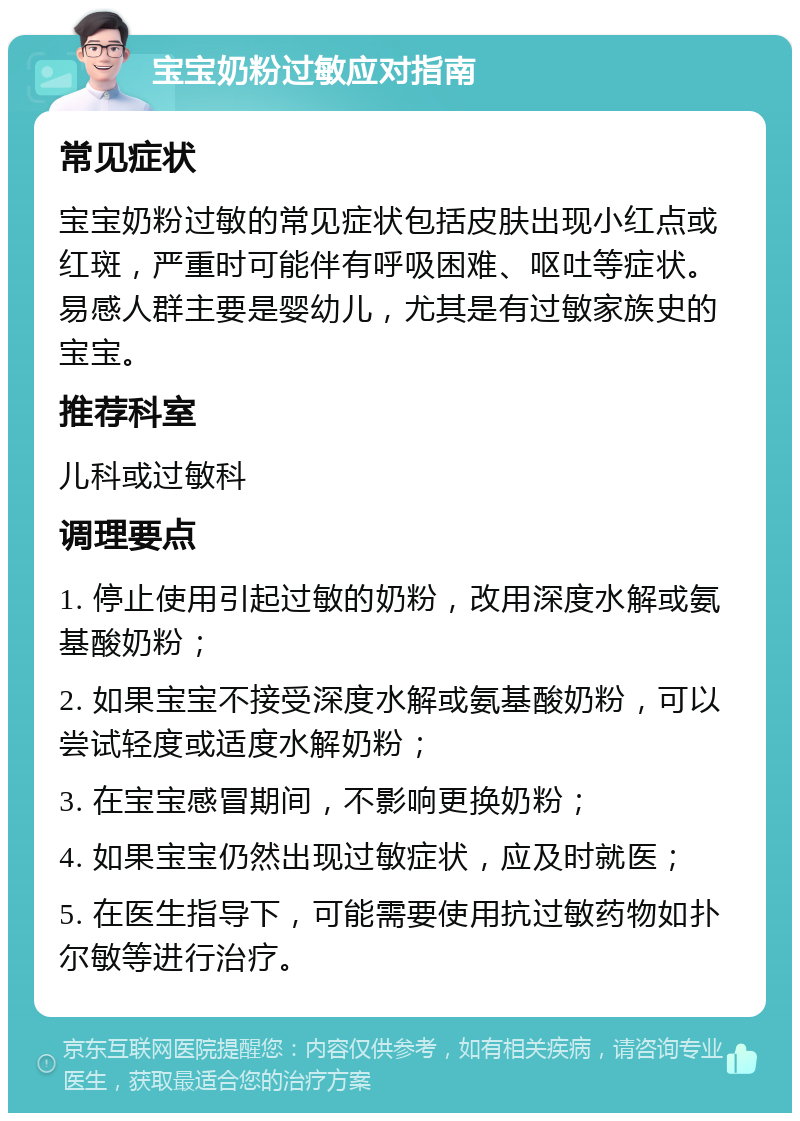 宝宝奶粉过敏应对指南 常见症状 宝宝奶粉过敏的常见症状包括皮肤出现小红点或红斑，严重时可能伴有呼吸困难、呕吐等症状。易感人群主要是婴幼儿，尤其是有过敏家族史的宝宝。 推荐科室 儿科或过敏科 调理要点 1. 停止使用引起过敏的奶粉，改用深度水解或氨基酸奶粉； 2. 如果宝宝不接受深度水解或氨基酸奶粉，可以尝试轻度或适度水解奶粉； 3. 在宝宝感冒期间，不影响更换奶粉； 4. 如果宝宝仍然出现过敏症状，应及时就医； 5. 在医生指导下，可能需要使用抗过敏药物如扑尔敏等进行治疗。