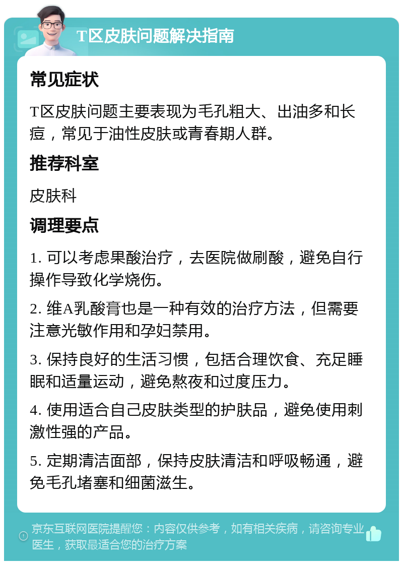 T区皮肤问题解决指南 常见症状 T区皮肤问题主要表现为毛孔粗大、出油多和长痘，常见于油性皮肤或青春期人群。 推荐科室 皮肤科 调理要点 1. 可以考虑果酸治疗，去医院做刷酸，避免自行操作导致化学烧伤。 2. 维A乳酸膏也是一种有效的治疗方法，但需要注意光敏作用和孕妇禁用。 3. 保持良好的生活习惯，包括合理饮食、充足睡眠和适量运动，避免熬夜和过度压力。 4. 使用适合自己皮肤类型的护肤品，避免使用刺激性强的产品。 5. 定期清洁面部，保持皮肤清洁和呼吸畅通，避免毛孔堵塞和细菌滋生。