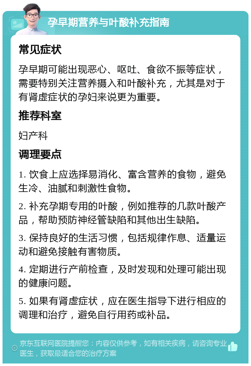 孕早期营养与叶酸补充指南 常见症状 孕早期可能出现恶心、呕吐、食欲不振等症状，需要特别关注营养摄入和叶酸补充，尤其是对于有肾虚症状的孕妇来说更为重要。 推荐科室 妇产科 调理要点 1. 饮食上应选择易消化、富含营养的食物，避免生冷、油腻和刺激性食物。 2. 补充孕期专用的叶酸，例如推荐的几款叶酸产品，帮助预防神经管缺陷和其他出生缺陷。 3. 保持良好的生活习惯，包括规律作息、适量运动和避免接触有害物质。 4. 定期进行产前检查，及时发现和处理可能出现的健康问题。 5. 如果有肾虚症状，应在医生指导下进行相应的调理和治疗，避免自行用药或补品。