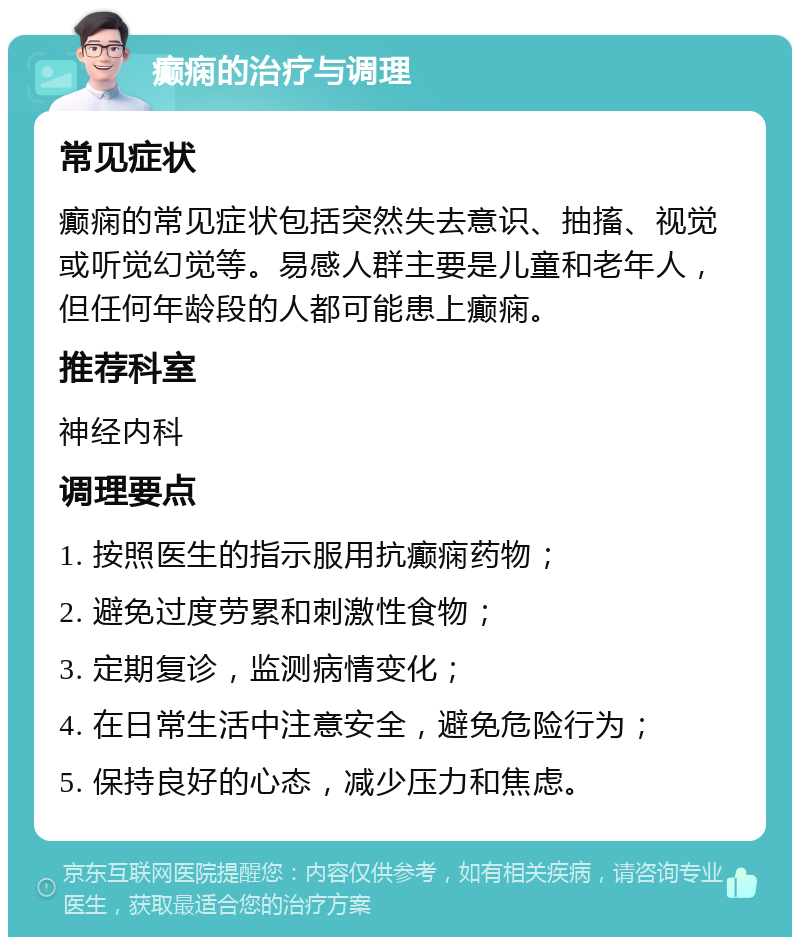 癫痫的治疗与调理 常见症状 癫痫的常见症状包括突然失去意识、抽搐、视觉或听觉幻觉等。易感人群主要是儿童和老年人，但任何年龄段的人都可能患上癫痫。 推荐科室 神经内科 调理要点 1. 按照医生的指示服用抗癫痫药物； 2. 避免过度劳累和刺激性食物； 3. 定期复诊，监测病情变化； 4. 在日常生活中注意安全，避免危险行为； 5. 保持良好的心态，减少压力和焦虑。