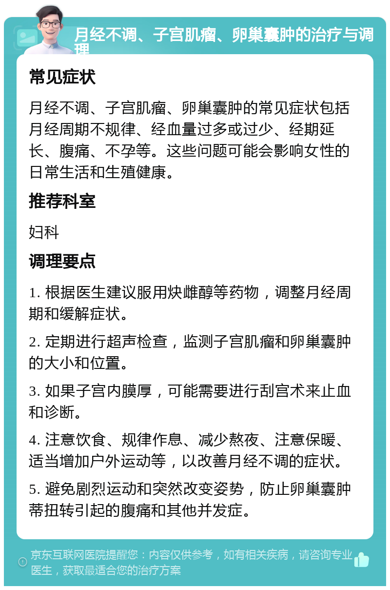 月经不调、子宫肌瘤、卵巢囊肿的治疗与调理 常见症状 月经不调、子宫肌瘤、卵巢囊肿的常见症状包括月经周期不规律、经血量过多或过少、经期延长、腹痛、不孕等。这些问题可能会影响女性的日常生活和生殖健康。 推荐科室 妇科 调理要点 1. 根据医生建议服用炔雌醇等药物，调整月经周期和缓解症状。 2. 定期进行超声检查，监测子宫肌瘤和卵巢囊肿的大小和位置。 3. 如果子宫内膜厚，可能需要进行刮宫术来止血和诊断。 4. 注意饮食、规律作息、减少熬夜、注意保暖、适当增加户外运动等，以改善月经不调的症状。 5. 避免剧烈运动和突然改变姿势，防止卵巢囊肿蒂扭转引起的腹痛和其他并发症。