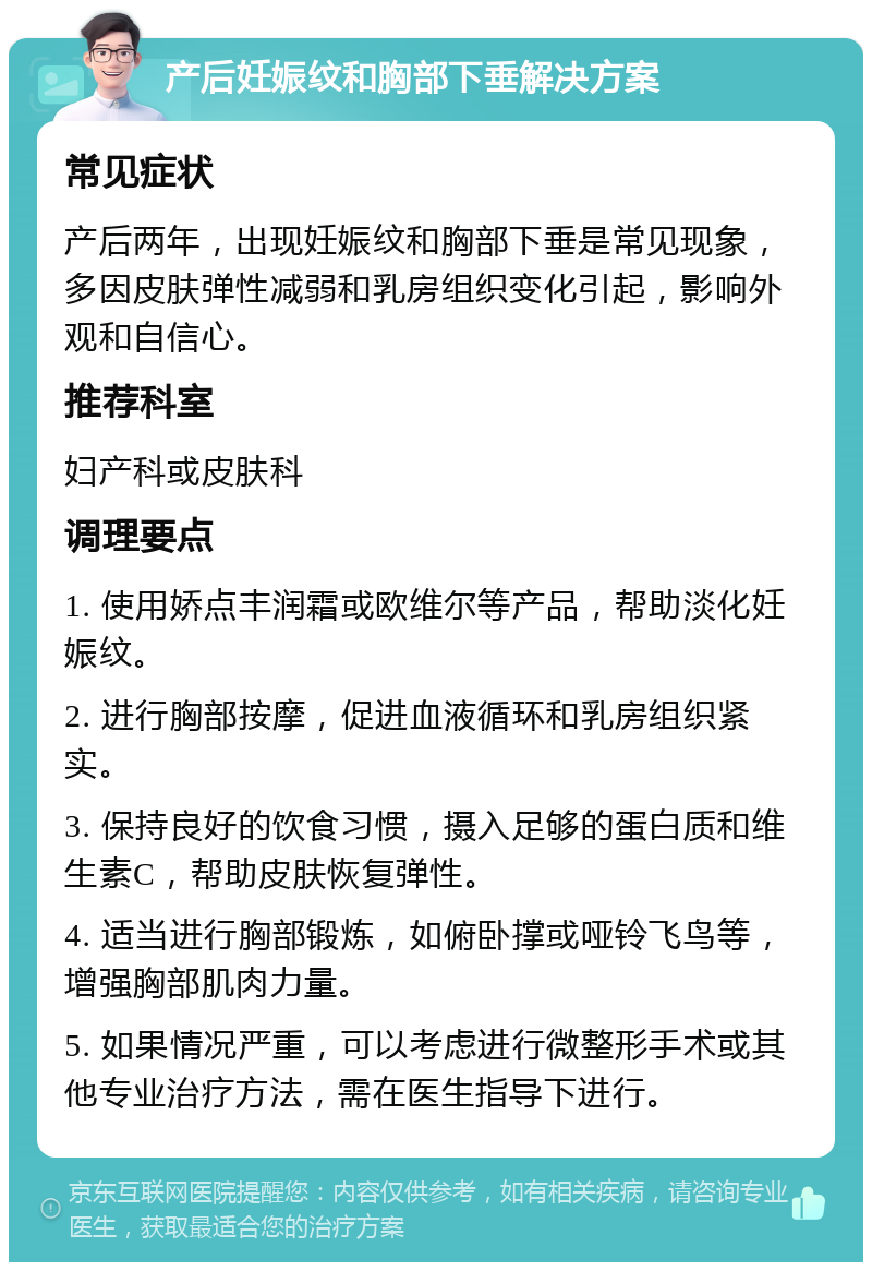 产后妊娠纹和胸部下垂解决方案 常见症状 产后两年，出现妊娠纹和胸部下垂是常见现象，多因皮肤弹性减弱和乳房组织变化引起，影响外观和自信心。 推荐科室 妇产科或皮肤科 调理要点 1. 使用娇点丰润霜或欧维尔等产品，帮助淡化妊娠纹。 2. 进行胸部按摩，促进血液循环和乳房组织紧实。 3. 保持良好的饮食习惯，摄入足够的蛋白质和维生素C，帮助皮肤恢复弹性。 4. 适当进行胸部锻炼，如俯卧撑或哑铃飞鸟等，增强胸部肌肉力量。 5. 如果情况严重，可以考虑进行微整形手术或其他专业治疗方法，需在医生指导下进行。