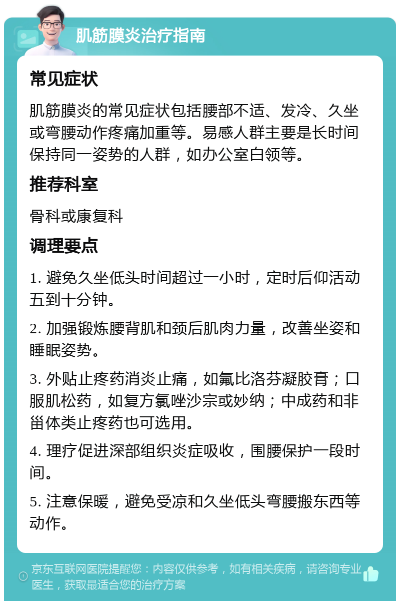 肌筋膜炎治疗指南 常见症状 肌筋膜炎的常见症状包括腰部不适、发冷、久坐或弯腰动作疼痛加重等。易感人群主要是长时间保持同一姿势的人群，如办公室白领等。 推荐科室 骨科或康复科 调理要点 1. 避免久坐低头时间超过一小时，定时后仰活动五到十分钟。 2. 加强锻炼腰背肌和颈后肌肉力量，改善坐姿和睡眠姿势。 3. 外贴止疼药消炎止痛，如氟比洛芬凝胶膏；口服肌松药，如复方氯唑沙宗或妙纳；中成药和非甾体类止疼药也可选用。 4. 理疗促进深部组织炎症吸收，围腰保护一段时间。 5. 注意保暖，避免受凉和久坐低头弯腰搬东西等动作。