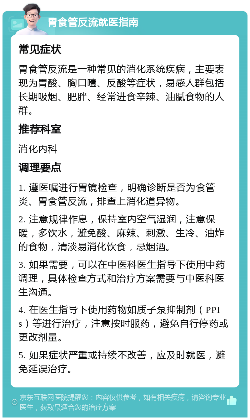 胃食管反流就医指南 常见症状 胃食管反流是一种常见的消化系统疾病，主要表现为胃酸、胸口噎、反酸等症状，易感人群包括长期吸烟、肥胖、经常进食辛辣、油腻食物的人群。 推荐科室 消化内科 调理要点 1. 遵医嘱进行胃镜检查，明确诊断是否为食管炎、胃食管反流，排查上消化道异物。 2. 注意规律作息，保持室内空气湿润，注意保暖，多饮水，避免酸、麻辣、刺激、生冷、油炸的食物，清淡易消化饮食，忌烟酒。 3. 如果需要，可以在中医科医生指导下使用中药调理，具体检查方式和治疗方案需要与中医科医生沟通。 4. 在医生指导下使用药物如质子泵抑制剂（PPIs）等进行治疗，注意按时服药，避免自行停药或更改剂量。 5. 如果症状严重或持续不改善，应及时就医，避免延误治疗。