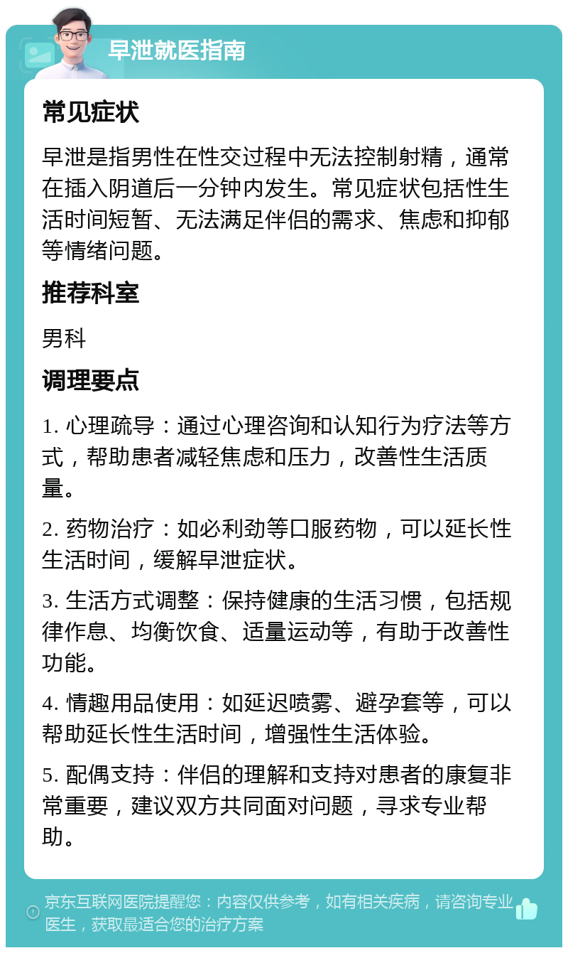 早泄就医指南 常见症状 早泄是指男性在性交过程中无法控制射精，通常在插入阴道后一分钟内发生。常见症状包括性生活时间短暂、无法满足伴侣的需求、焦虑和抑郁等情绪问题。 推荐科室 男科 调理要点 1. 心理疏导：通过心理咨询和认知行为疗法等方式，帮助患者减轻焦虑和压力，改善性生活质量。 2. 药物治疗：如必利劲等口服药物，可以延长性生活时间，缓解早泄症状。 3. 生活方式调整：保持健康的生活习惯，包括规律作息、均衡饮食、适量运动等，有助于改善性功能。 4. 情趣用品使用：如延迟喷雾、避孕套等，可以帮助延长性生活时间，增强性生活体验。 5. 配偶支持：伴侣的理解和支持对患者的康复非常重要，建议双方共同面对问题，寻求专业帮助。