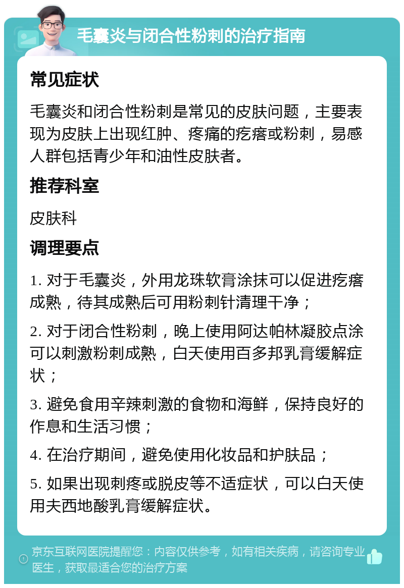 毛囊炎与闭合性粉刺的治疗指南 常见症状 毛囊炎和闭合性粉刺是常见的皮肤问题，主要表现为皮肤上出现红肿、疼痛的疙瘩或粉刺，易感人群包括青少年和油性皮肤者。 推荐科室 皮肤科 调理要点 1. 对于毛囊炎，外用龙珠软膏涂抹可以促进疙瘩成熟，待其成熟后可用粉刺针清理干净； 2. 对于闭合性粉刺，晚上使用阿达帕林凝胶点涂可以刺激粉刺成熟，白天使用百多邦乳膏缓解症状； 3. 避免食用辛辣刺激的食物和海鲜，保持良好的作息和生活习惯； 4. 在治疗期间，避免使用化妆品和护肤品； 5. 如果出现刺疼或脱皮等不适症状，可以白天使用夫西地酸乳膏缓解症状。