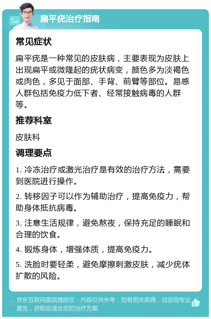 扁平疣治疗指南 常见症状 扁平疣是一种常见的皮肤病，主要表现为皮肤上出现扁平或微隆起的疣状病变，颜色多为淡褐色或肉色，多见于面部、手背、前臂等部位。易感人群包括免疫力低下者、经常接触病毒的人群等。 推荐科室 皮肤科 调理要点 1. 冷冻治疗或激光治疗是有效的治疗方法，需要到医院进行操作。 2. 转移因子可以作为辅助治疗，提高免疫力，帮助身体抵抗病毒。 3. 注意生活规律，避免熬夜，保持充足的睡眠和合理的饮食。 4. 锻炼身体，增强体质，提高免疫力。 5. 洗脸时要轻柔，避免摩擦刺激皮肤，减少疣体扩散的风险。