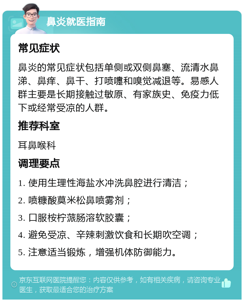 鼻炎就医指南 常见症状 鼻炎的常见症状包括单侧或双侧鼻塞、流清水鼻涕、鼻痒、鼻干、打喷嚏和嗅觉减退等。易感人群主要是长期接触过敏原、有家族史、免疫力低下或经常受凉的人群。 推荐科室 耳鼻喉科 调理要点 1. 使用生理性海盐水冲洗鼻腔进行清洁； 2. 喷糠酸莫米松鼻喷雾剂； 3. 口服桉柠蒎肠溶软胶囊； 4. 避免受凉、辛辣刺激饮食和长期吹空调； 5. 注意适当锻炼，增强机体防御能力。