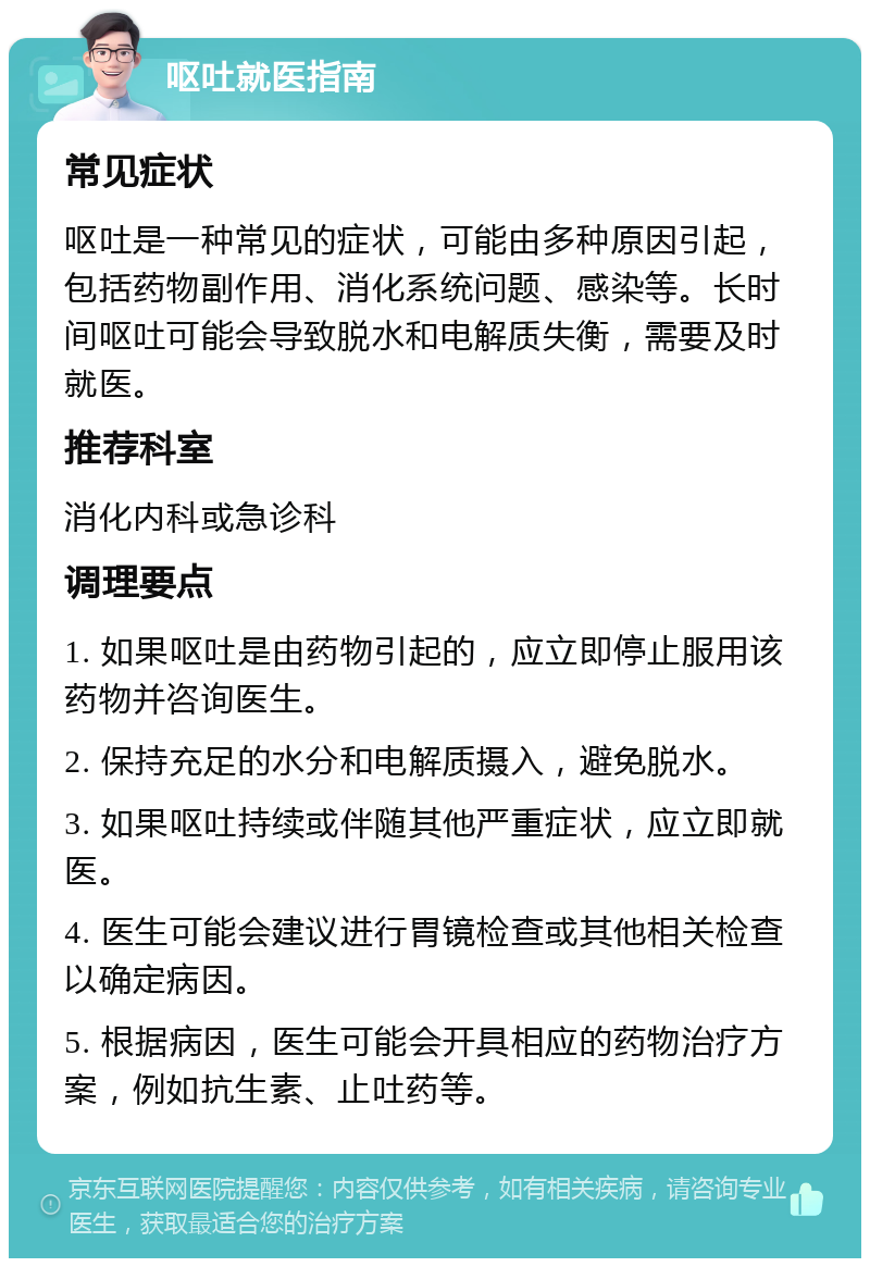 呕吐就医指南 常见症状 呕吐是一种常见的症状，可能由多种原因引起，包括药物副作用、消化系统问题、感染等。长时间呕吐可能会导致脱水和电解质失衡，需要及时就医。 推荐科室 消化内科或急诊科 调理要点 1. 如果呕吐是由药物引起的，应立即停止服用该药物并咨询医生。 2. 保持充足的水分和电解质摄入，避免脱水。 3. 如果呕吐持续或伴随其他严重症状，应立即就医。 4. 医生可能会建议进行胃镜检查或其他相关检查以确定病因。 5. 根据病因，医生可能会开具相应的药物治疗方案，例如抗生素、止吐药等。