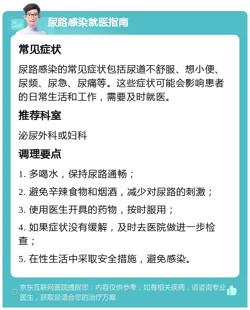 尿路感染就医指南 常见症状 尿路感染的常见症状包括尿道不舒服、想小便、尿频、尿急、尿痛等。这些症状可能会影响患者的日常生活和工作，需要及时就医。 推荐科室 泌尿外科或妇科 调理要点 1. 多喝水，保持尿路通畅； 2. 避免辛辣食物和烟酒，减少对尿路的刺激； 3. 使用医生开具的药物，按时服用； 4. 如果症状没有缓解，及时去医院做进一步检查； 5. 在性生活中采取安全措施，避免感染。