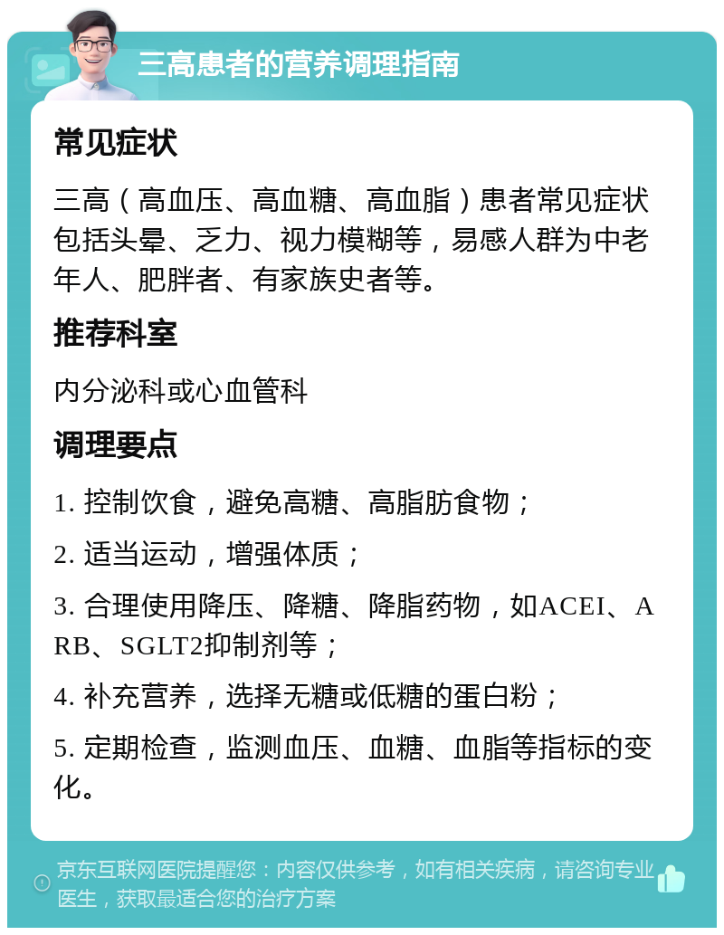 三高患者的营养调理指南 常见症状 三高（高血压、高血糖、高血脂）患者常见症状包括头晕、乏力、视力模糊等，易感人群为中老年人、肥胖者、有家族史者等。 推荐科室 内分泌科或心血管科 调理要点 1. 控制饮食，避免高糖、高脂肪食物； 2. 适当运动，增强体质； 3. 合理使用降压、降糖、降脂药物，如ACEI、ARB、SGLT2抑制剂等； 4. 补充营养，选择无糖或低糖的蛋白粉； 5. 定期检查，监测血压、血糖、血脂等指标的变化。