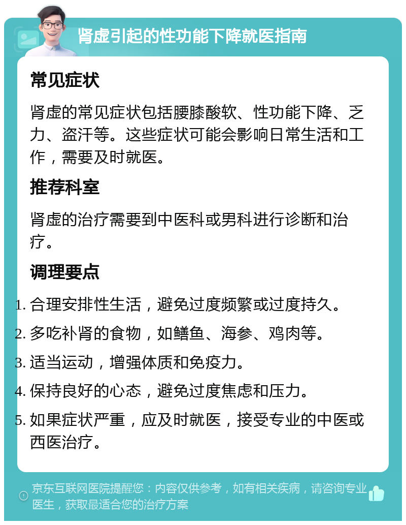 肾虚引起的性功能下降就医指南 常见症状 肾虚的常见症状包括腰膝酸软、性功能下降、乏力、盗汗等。这些症状可能会影响日常生活和工作，需要及时就医。 推荐科室 肾虚的治疗需要到中医科或男科进行诊断和治疗。 调理要点 合理安排性生活，避免过度频繁或过度持久。 多吃补肾的食物，如鳝鱼、海参、鸡肉等。 适当运动，增强体质和免疫力。 保持良好的心态，避免过度焦虑和压力。 如果症状严重，应及时就医，接受专业的中医或西医治疗。