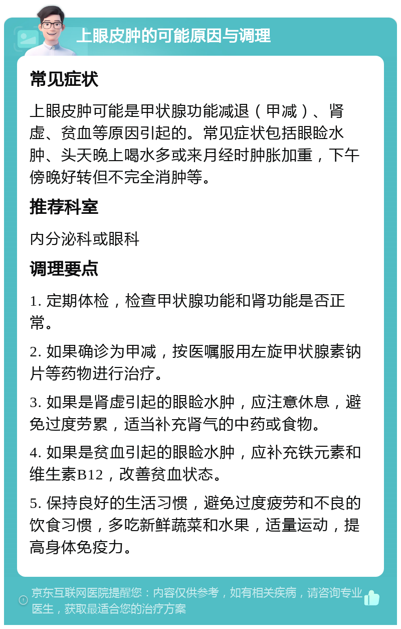 上眼皮肿的可能原因与调理 常见症状 上眼皮肿可能是甲状腺功能减退（甲减）、肾虚、贫血等原因引起的。常见症状包括眼睑水肿、头天晚上喝水多或来月经时肿胀加重，下午傍晚好转但不完全消肿等。 推荐科室 内分泌科或眼科 调理要点 1. 定期体检，检查甲状腺功能和肾功能是否正常。 2. 如果确诊为甲减，按医嘱服用左旋甲状腺素钠片等药物进行治疗。 3. 如果是肾虚引起的眼睑水肿，应注意休息，避免过度劳累，适当补充肾气的中药或食物。 4. 如果是贫血引起的眼睑水肿，应补充铁元素和维生素B12，改善贫血状态。 5. 保持良好的生活习惯，避免过度疲劳和不良的饮食习惯，多吃新鲜蔬菜和水果，适量运动，提高身体免疫力。