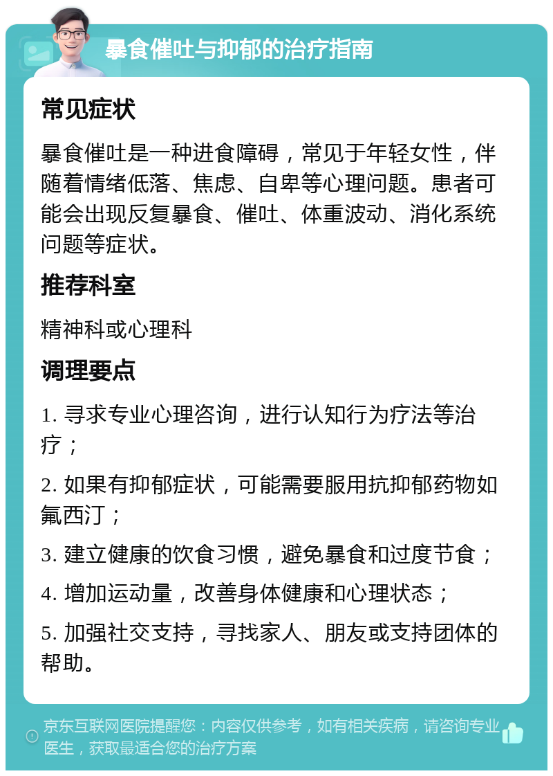 暴食催吐与抑郁的治疗指南 常见症状 暴食催吐是一种进食障碍，常见于年轻女性，伴随着情绪低落、焦虑、自卑等心理问题。患者可能会出现反复暴食、催吐、体重波动、消化系统问题等症状。 推荐科室 精神科或心理科 调理要点 1. 寻求专业心理咨询，进行认知行为疗法等治疗； 2. 如果有抑郁症状，可能需要服用抗抑郁药物如氟西汀； 3. 建立健康的饮食习惯，避免暴食和过度节食； 4. 增加运动量，改善身体健康和心理状态； 5. 加强社交支持，寻找家人、朋友或支持团体的帮助。