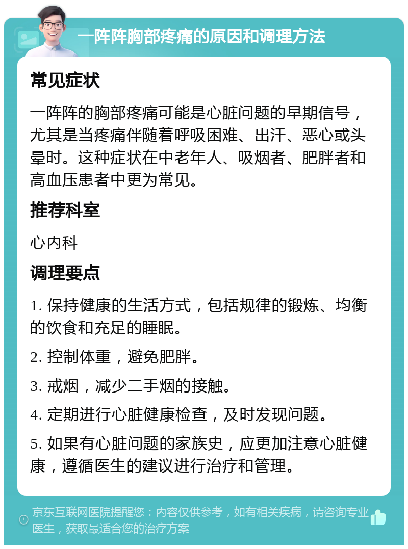 一阵阵胸部疼痛的原因和调理方法 常见症状 一阵阵的胸部疼痛可能是心脏问题的早期信号，尤其是当疼痛伴随着呼吸困难、出汗、恶心或头晕时。这种症状在中老年人、吸烟者、肥胖者和高血压患者中更为常见。 推荐科室 心内科 调理要点 1. 保持健康的生活方式，包括规律的锻炼、均衡的饮食和充足的睡眠。 2. 控制体重，避免肥胖。 3. 戒烟，减少二手烟的接触。 4. 定期进行心脏健康检查，及时发现问题。 5. 如果有心脏问题的家族史，应更加注意心脏健康，遵循医生的建议进行治疗和管理。