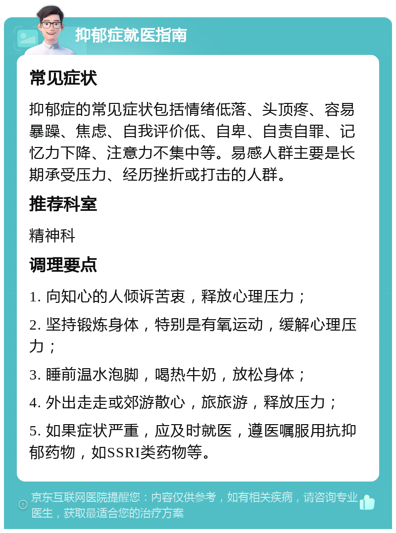 抑郁症就医指南 常见症状 抑郁症的常见症状包括情绪低落、头顶疼、容易暴躁、焦虑、自我评价低、自卑、自责自罪、记忆力下降、注意力不集中等。易感人群主要是长期承受压力、经历挫折或打击的人群。 推荐科室 精神科 调理要点 1. 向知心的人倾诉苦衷，释放心理压力； 2. 坚持锻炼身体，特别是有氧运动，缓解心理压力； 3. 睡前温水泡脚，喝热牛奶，放松身体； 4. 外出走走或郊游散心，旅旅游，释放压力； 5. 如果症状严重，应及时就医，遵医嘱服用抗抑郁药物，如SSRI类药物等。