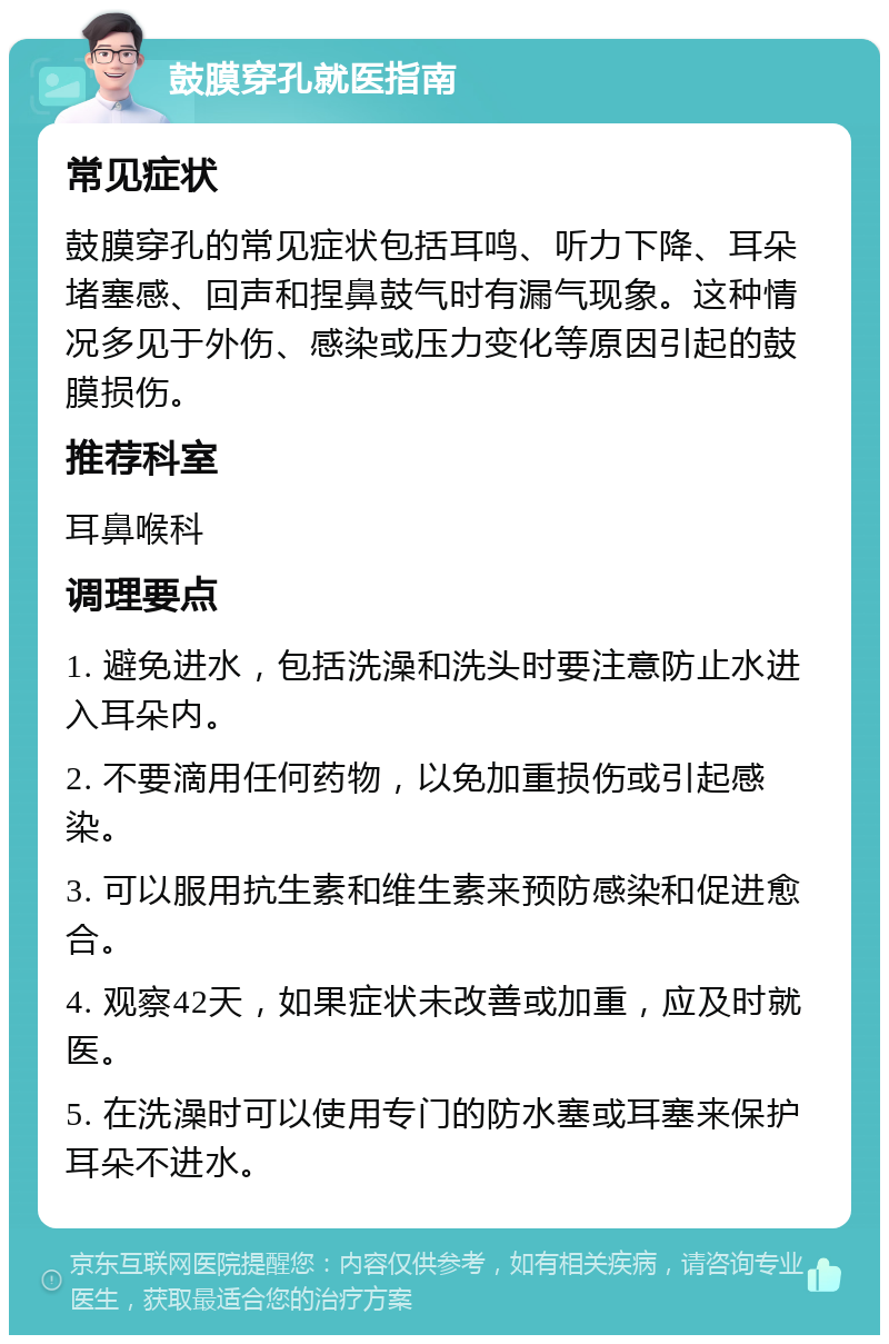 鼓膜穿孔就医指南 常见症状 鼓膜穿孔的常见症状包括耳鸣、听力下降、耳朵堵塞感、回声和捏鼻鼓气时有漏气现象。这种情况多见于外伤、感染或压力变化等原因引起的鼓膜损伤。 推荐科室 耳鼻喉科 调理要点 1. 避免进水，包括洗澡和洗头时要注意防止水进入耳朵内。 2. 不要滴用任何药物，以免加重损伤或引起感染。 3. 可以服用抗生素和维生素来预防感染和促进愈合。 4. 观察42天，如果症状未改善或加重，应及时就医。 5. 在洗澡时可以使用专门的防水塞或耳塞来保护耳朵不进水。