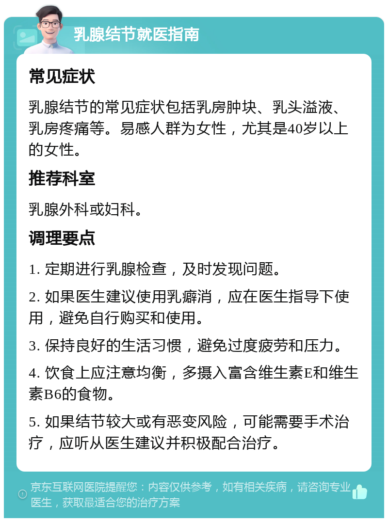 乳腺结节就医指南 常见症状 乳腺结节的常见症状包括乳房肿块、乳头溢液、乳房疼痛等。易感人群为女性，尤其是40岁以上的女性。 推荐科室 乳腺外科或妇科。 调理要点 1. 定期进行乳腺检查，及时发现问题。 2. 如果医生建议使用乳癖消，应在医生指导下使用，避免自行购买和使用。 3. 保持良好的生活习惯，避免过度疲劳和压力。 4. 饮食上应注意均衡，多摄入富含维生素E和维生素B6的食物。 5. 如果结节较大或有恶变风险，可能需要手术治疗，应听从医生建议并积极配合治疗。