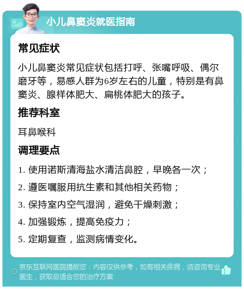 小儿鼻窦炎就医指南 常见症状 小儿鼻窦炎常见症状包括打呼、张嘴呼吸、偶尔磨牙等，易感人群为6岁左右的儿童，特别是有鼻窦炎、腺样体肥大、扁桃体肥大的孩子。 推荐科室 耳鼻喉科 调理要点 1. 使用诺斯清海盐水清洁鼻腔，早晚各一次； 2. 遵医嘱服用抗生素和其他相关药物； 3. 保持室内空气湿润，避免干燥刺激； 4. 加强锻炼，提高免疫力； 5. 定期复查，监测病情变化。