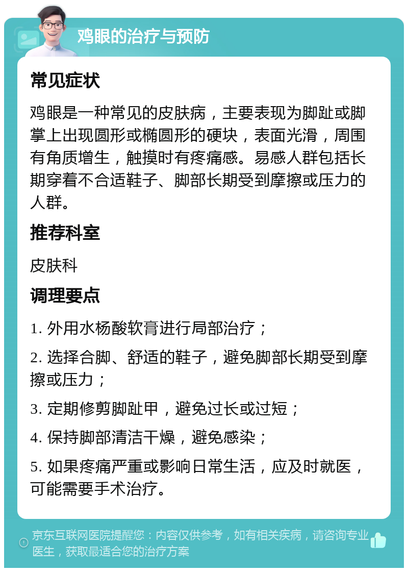 鸡眼的治疗与预防 常见症状 鸡眼是一种常见的皮肤病，主要表现为脚趾或脚掌上出现圆形或椭圆形的硬块，表面光滑，周围有角质增生，触摸时有疼痛感。易感人群包括长期穿着不合适鞋子、脚部长期受到摩擦或压力的人群。 推荐科室 皮肤科 调理要点 1. 外用水杨酸软膏进行局部治疗； 2. 选择合脚、舒适的鞋子，避免脚部长期受到摩擦或压力； 3. 定期修剪脚趾甲，避免过长或过短； 4. 保持脚部清洁干燥，避免感染； 5. 如果疼痛严重或影响日常生活，应及时就医，可能需要手术治疗。