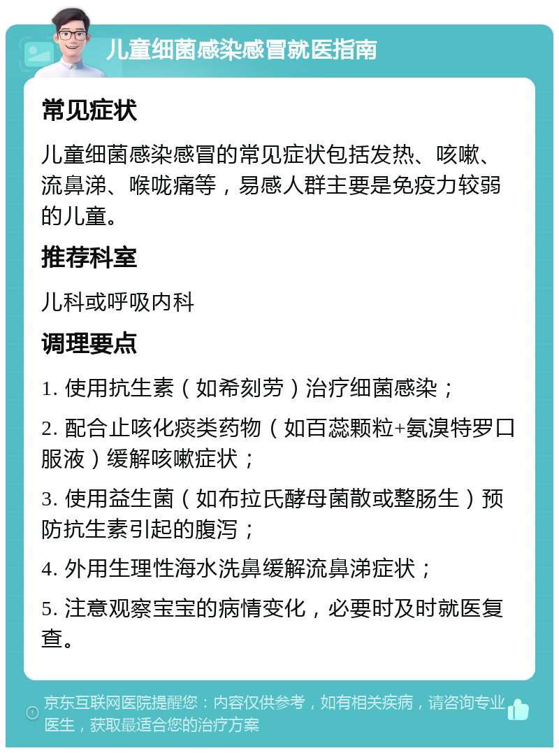 儿童细菌感染感冒就医指南 常见症状 儿童细菌感染感冒的常见症状包括发热、咳嗽、流鼻涕、喉咙痛等，易感人群主要是免疫力较弱的儿童。 推荐科室 儿科或呼吸内科 调理要点 1. 使用抗生素（如希刻劳）治疗细菌感染； 2. 配合止咳化痰类药物（如百蕊颗粒+氨溴特罗口服液）缓解咳嗽症状； 3. 使用益生菌（如布拉氏酵母菌散或整肠生）预防抗生素引起的腹泻； 4. 外用生理性海水洗鼻缓解流鼻涕症状； 5. 注意观察宝宝的病情变化，必要时及时就医复查。