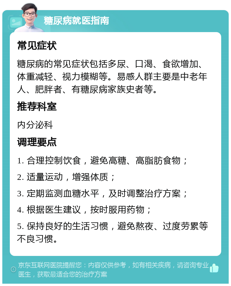 糖尿病就医指南 常见症状 糖尿病的常见症状包括多尿、口渴、食欲增加、体重减轻、视力模糊等。易感人群主要是中老年人、肥胖者、有糖尿病家族史者等。 推荐科室 内分泌科 调理要点 1. 合理控制饮食，避免高糖、高脂肪食物； 2. 适量运动，增强体质； 3. 定期监测血糖水平，及时调整治疗方案； 4. 根据医生建议，按时服用药物； 5. 保持良好的生活习惯，避免熬夜、过度劳累等不良习惯。