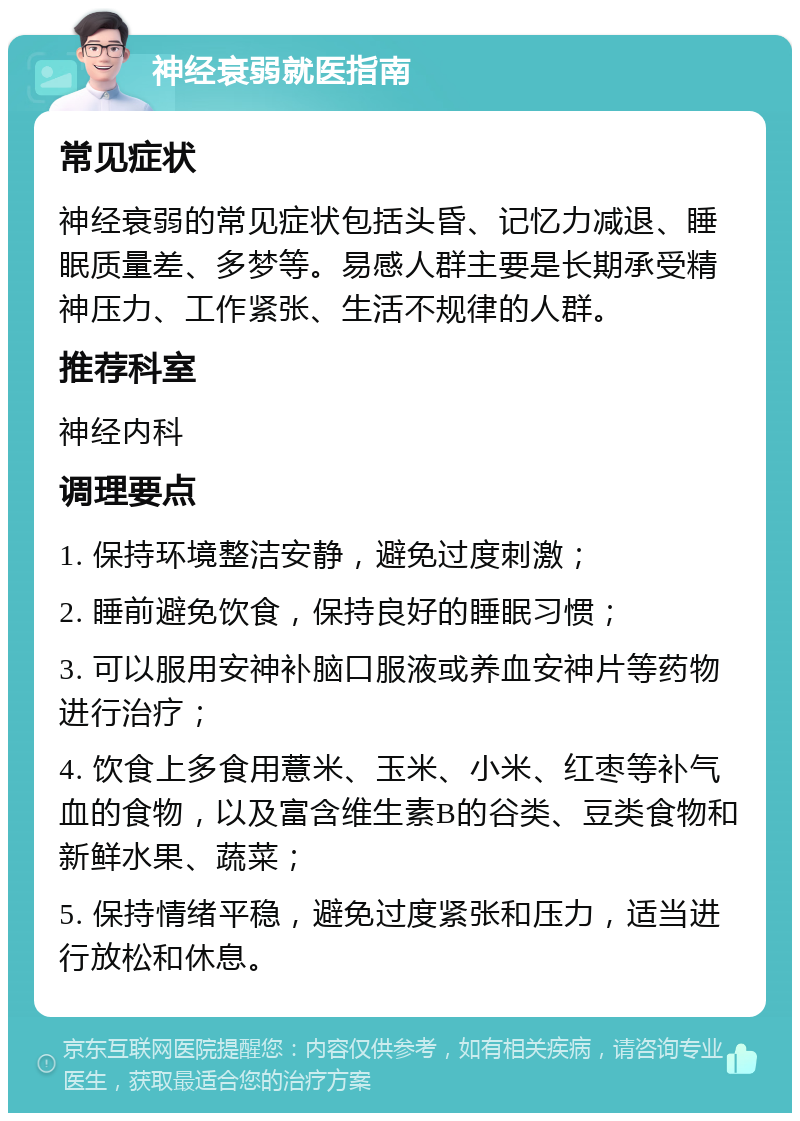 神经衰弱就医指南 常见症状 神经衰弱的常见症状包括头昏、记忆力减退、睡眠质量差、多梦等。易感人群主要是长期承受精神压力、工作紧张、生活不规律的人群。 推荐科室 神经内科 调理要点 1. 保持环境整洁安静，避免过度刺激； 2. 睡前避免饮食，保持良好的睡眠习惯； 3. 可以服用安神补脑口服液或养血安神片等药物进行治疗； 4. 饮食上多食用薏米、玉米、小米、红枣等补气血的食物，以及富含维生素B的谷类、豆类食物和新鲜水果、蔬菜； 5. 保持情绪平稳，避免过度紧张和压力，适当进行放松和休息。