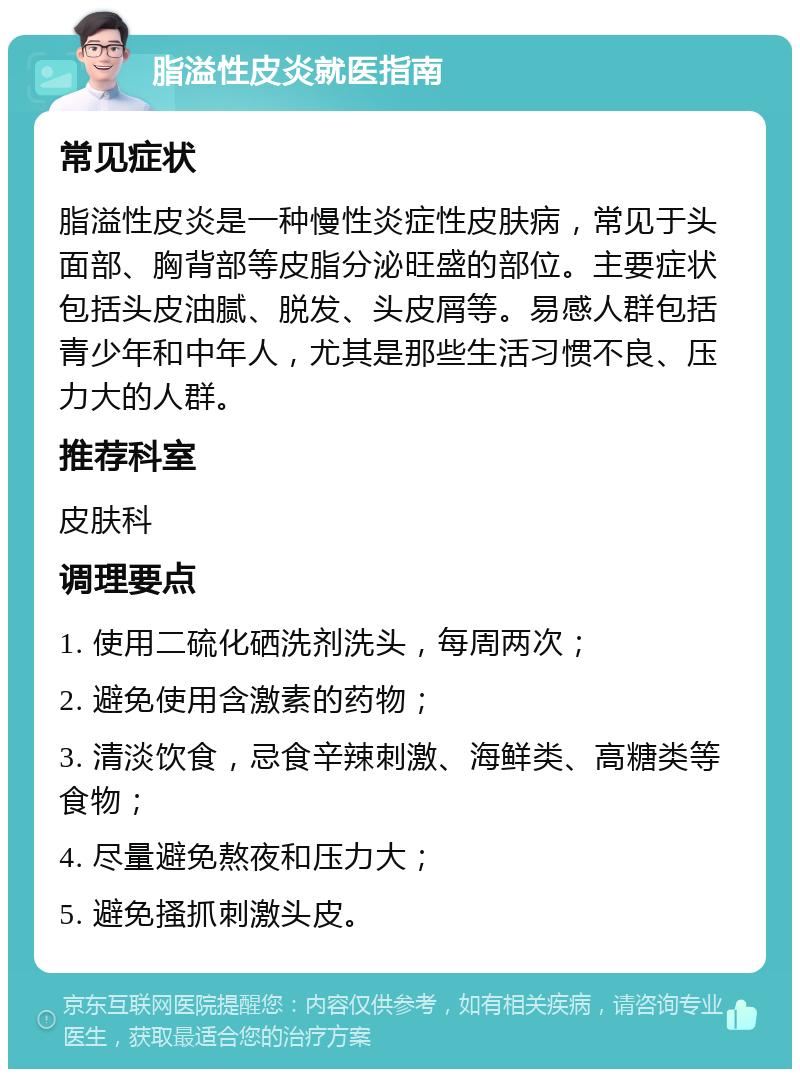 脂溢性皮炎就医指南 常见症状 脂溢性皮炎是一种慢性炎症性皮肤病，常见于头面部、胸背部等皮脂分泌旺盛的部位。主要症状包括头皮油腻、脱发、头皮屑等。易感人群包括青少年和中年人，尤其是那些生活习惯不良、压力大的人群。 推荐科室 皮肤科 调理要点 1. 使用二硫化硒洗剂洗头，每周两次； 2. 避免使用含激素的药物； 3. 清淡饮食，忌食辛辣刺激、海鲜类、高糖类等食物； 4. 尽量避免熬夜和压力大； 5. 避免搔抓刺激头皮。