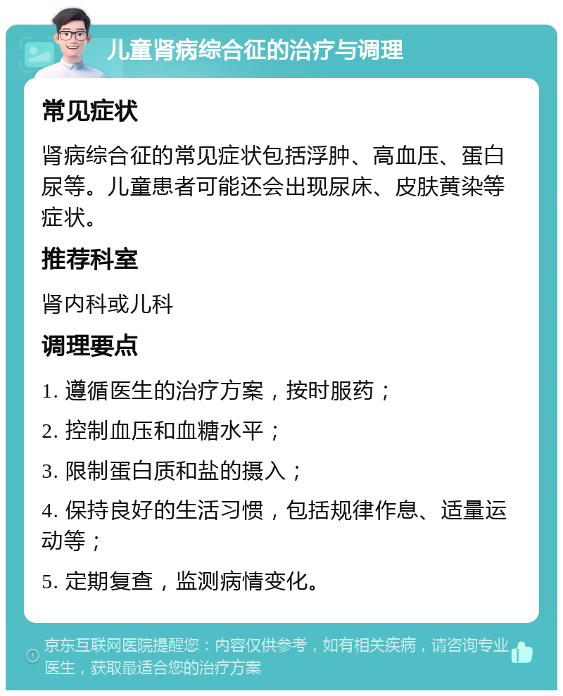 儿童肾病综合征的治疗与调理 常见症状 肾病综合征的常见症状包括浮肿、高血压、蛋白尿等。儿童患者可能还会出现尿床、皮肤黄染等症状。 推荐科室 肾内科或儿科 调理要点 1. 遵循医生的治疗方案，按时服药； 2. 控制血压和血糖水平； 3. 限制蛋白质和盐的摄入； 4. 保持良好的生活习惯，包括规律作息、适量运动等； 5. 定期复查，监测病情变化。