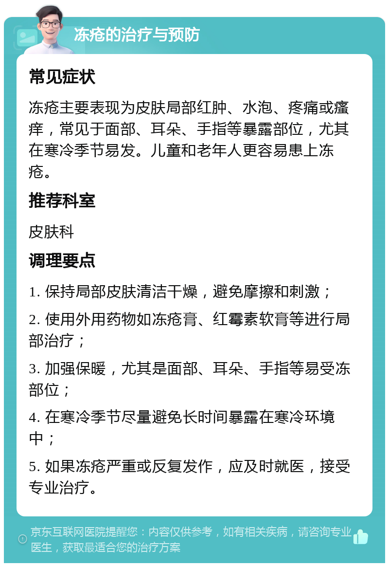 冻疮的治疗与预防 常见症状 冻疮主要表现为皮肤局部红肿、水泡、疼痛或瘙痒，常见于面部、耳朵、手指等暴露部位，尤其在寒冷季节易发。儿童和老年人更容易患上冻疮。 推荐科室 皮肤科 调理要点 1. 保持局部皮肤清洁干燥，避免摩擦和刺激； 2. 使用外用药物如冻疮膏、红霉素软膏等进行局部治疗； 3. 加强保暖，尤其是面部、耳朵、手指等易受冻部位； 4. 在寒冷季节尽量避免长时间暴露在寒冷环境中； 5. 如果冻疮严重或反复发作，应及时就医，接受专业治疗。