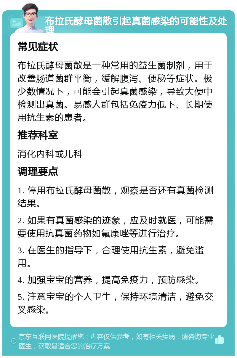 布拉氏酵母菌散引起真菌感染的可能性及处理 常见症状 布拉氏酵母菌散是一种常用的益生菌制剂，用于改善肠道菌群平衡，缓解腹泻、便秘等症状。极少数情况下，可能会引起真菌感染，导致大便中检测出真菌。易感人群包括免疫力低下、长期使用抗生素的患者。 推荐科室 消化内科或儿科 调理要点 1. 停用布拉氏酵母菌散，观察是否还有真菌检测结果。 2. 如果有真菌感染的迹象，应及时就医，可能需要使用抗真菌药物如氟康唑等进行治疗。 3. 在医生的指导下，合理使用抗生素，避免滥用。 4. 加强宝宝的营养，提高免疫力，预防感染。 5. 注意宝宝的个人卫生，保持环境清洁，避免交叉感染。