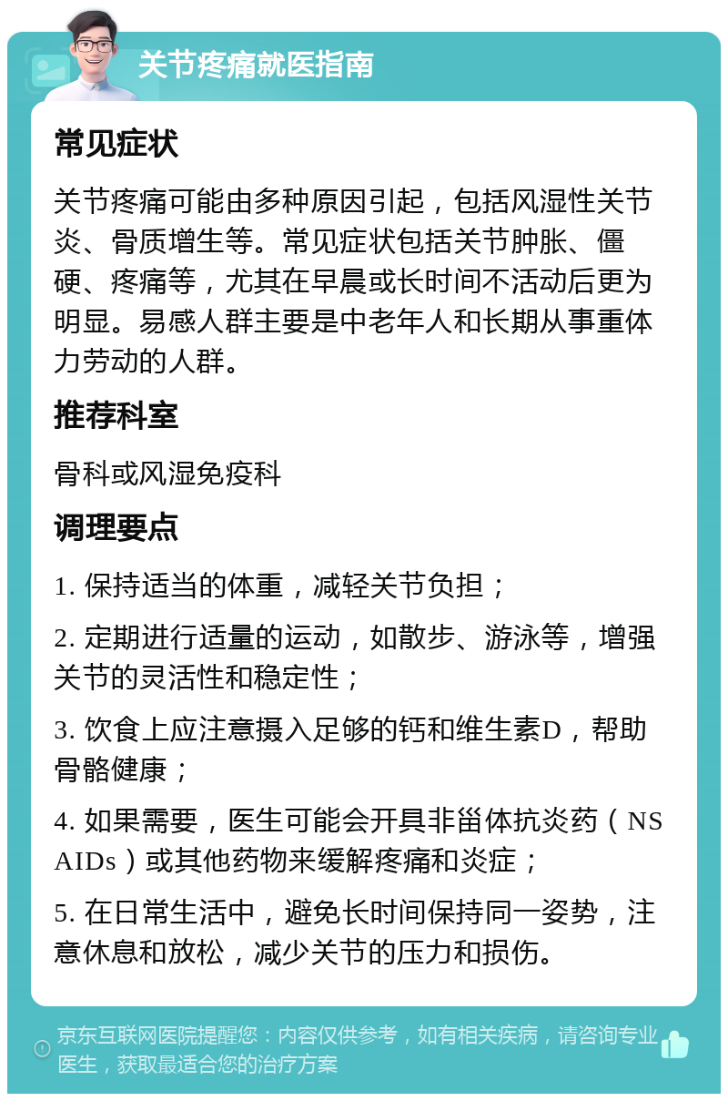 关节疼痛就医指南 常见症状 关节疼痛可能由多种原因引起，包括风湿性关节炎、骨质增生等。常见症状包括关节肿胀、僵硬、疼痛等，尤其在早晨或长时间不活动后更为明显。易感人群主要是中老年人和长期从事重体力劳动的人群。 推荐科室 骨科或风湿免疫科 调理要点 1. 保持适当的体重，减轻关节负担； 2. 定期进行适量的运动，如散步、游泳等，增强关节的灵活性和稳定性； 3. 饮食上应注意摄入足够的钙和维生素D，帮助骨骼健康； 4. 如果需要，医生可能会开具非甾体抗炎药（NSAIDs）或其他药物来缓解疼痛和炎症； 5. 在日常生活中，避免长时间保持同一姿势，注意休息和放松，减少关节的压力和损伤。