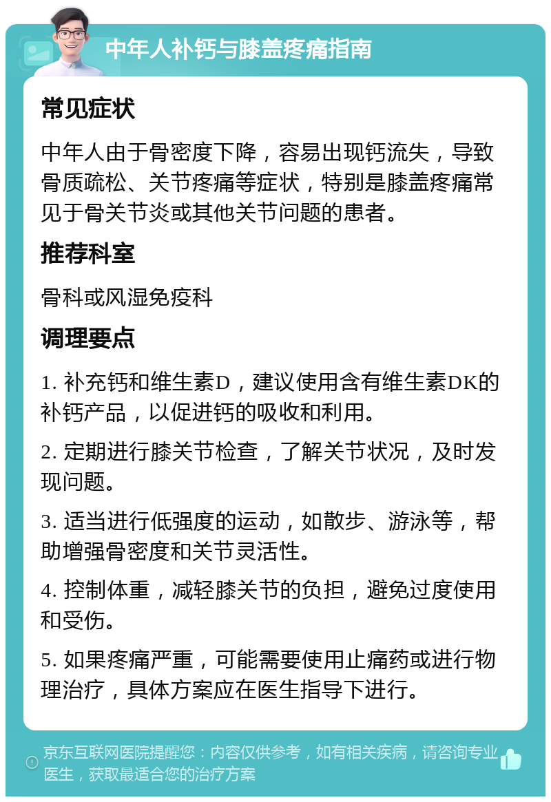 中年人补钙与膝盖疼痛指南 常见症状 中年人由于骨密度下降，容易出现钙流失，导致骨质疏松、关节疼痛等症状，特别是膝盖疼痛常见于骨关节炎或其他关节问题的患者。 推荐科室 骨科或风湿免疫科 调理要点 1. 补充钙和维生素D，建议使用含有维生素DK的补钙产品，以促进钙的吸收和利用。 2. 定期进行膝关节检查，了解关节状况，及时发现问题。 3. 适当进行低强度的运动，如散步、游泳等，帮助增强骨密度和关节灵活性。 4. 控制体重，减轻膝关节的负担，避免过度使用和受伤。 5. 如果疼痛严重，可能需要使用止痛药或进行物理治疗，具体方案应在医生指导下进行。