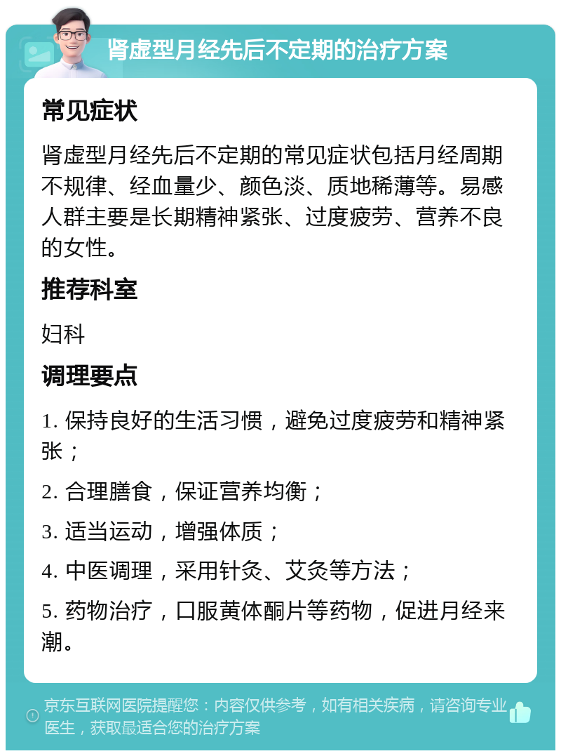 肾虚型月经先后不定期的治疗方案 常见症状 肾虚型月经先后不定期的常见症状包括月经周期不规律、经血量少、颜色淡、质地稀薄等。易感人群主要是长期精神紧张、过度疲劳、营养不良的女性。 推荐科室 妇科 调理要点 1. 保持良好的生活习惯，避免过度疲劳和精神紧张； 2. 合理膳食，保证营养均衡； 3. 适当运动，增强体质； 4. 中医调理，采用针灸、艾灸等方法； 5. 药物治疗，口服黄体酮片等药物，促进月经来潮。