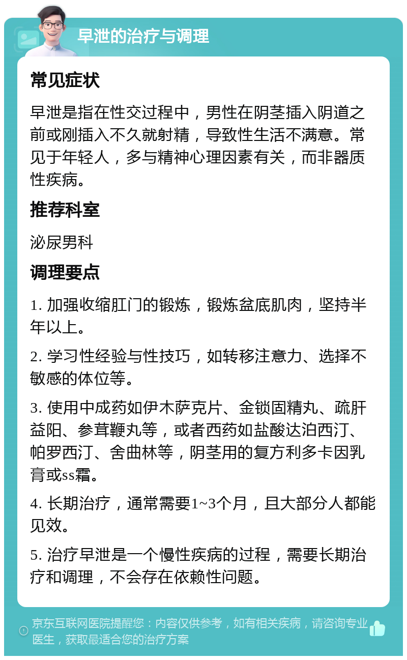 早泄的治疗与调理 常见症状 早泄是指在性交过程中，男性在阴茎插入阴道之前或刚插入不久就射精，导致性生活不满意。常见于年轻人，多与精神心理因素有关，而非器质性疾病。 推荐科室 泌尿男科 调理要点 1. 加强收缩肛门的锻炼，锻炼盆底肌肉，坚持半年以上。 2. 学习性经验与性技巧，如转移注意力、选择不敏感的体位等。 3. 使用中成药如伊木萨克片、金锁固精丸、疏肝益阳、参茸鞭丸等，或者西药如盐酸达泊西汀、帕罗西汀、舍曲林等，阴茎用的复方利多卡因乳膏或ss霜。 4. 长期治疗，通常需要1~3个月，且大部分人都能见效。 5. 治疗早泄是一个慢性疾病的过程，需要长期治疗和调理，不会存在依赖性问题。